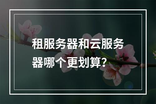 租服务器和云服务器哪个更划算？
