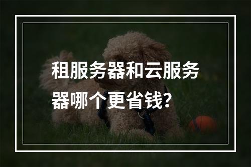 租服务器和云服务器哪个更省钱？