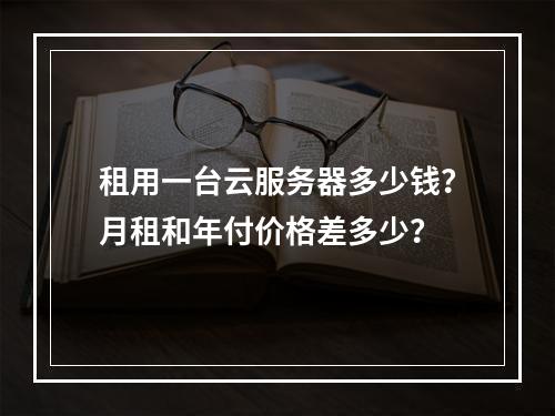 租用一台云服务器多少钱？月租和年付价格差多少？