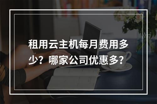 租用云主机每月费用多少？哪家公司优惠多？