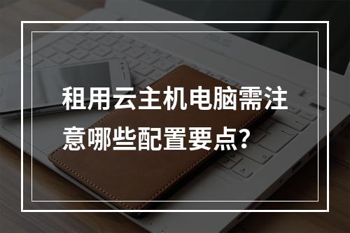 租用云主机电脑需注意哪些配置要点？