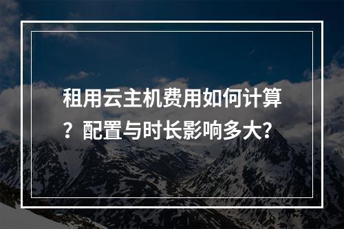 租用云主机费用如何计算？配置与时长影响多大？