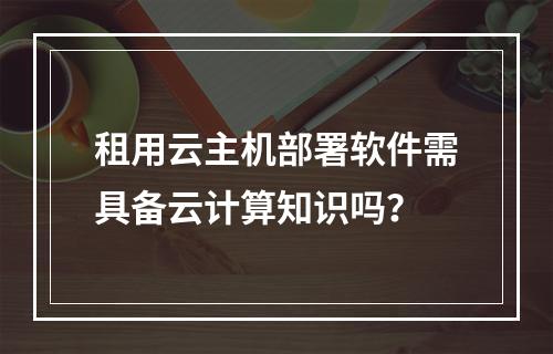 租用云主机部署软件需具备云计算知识吗？