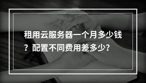 租用云服务器一个月多少钱？配置不同费用差多少？