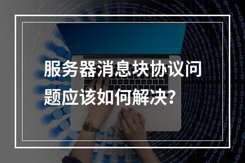 服务器消息块协议问题应该如何解决?