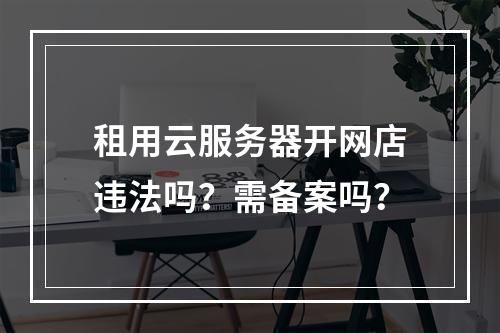 租用云服务器开网店违法吗？需备案吗？