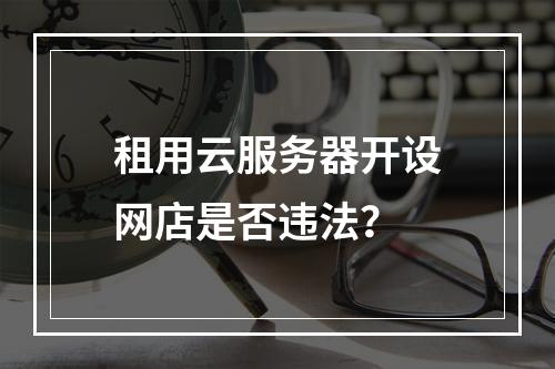 租用云服务器开设网店是否违法？
