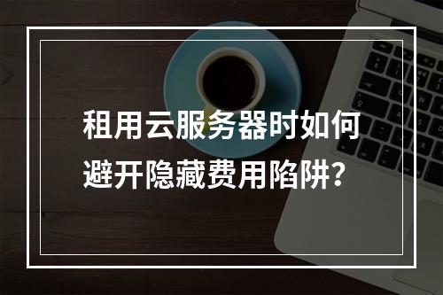 租用云服务器时如何避开隐藏费用陷阱？