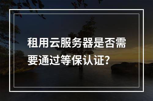 租用云服务器是否需要通过等保认证？