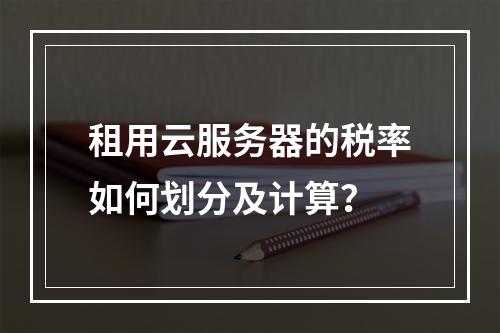 租用云服务器的税率如何划分及计算？