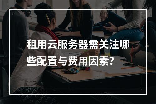 租用云服务器需关注哪些配置与费用因素？