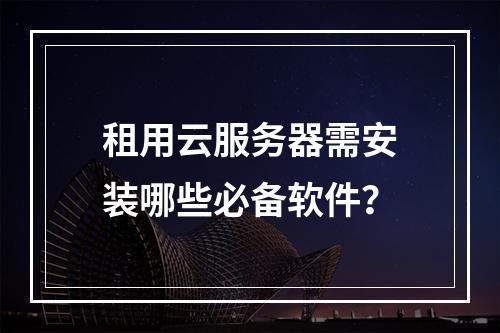 租用云服务器需安装哪些必备软件？