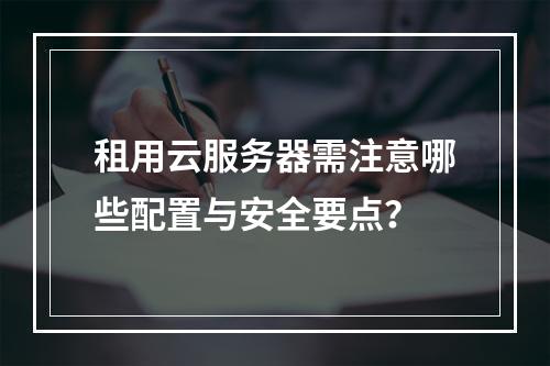 租用云服务器需注意哪些配置与安全要点？