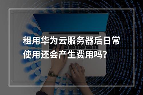 租用华为云服务器后日常使用还会产生费用吗？