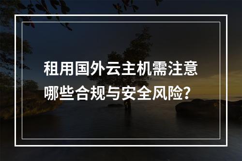 租用国外云主机需注意哪些合规与安全风险？
