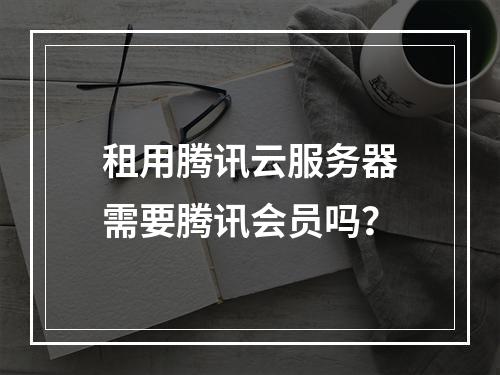 租用腾讯云服务器需要腾讯会员吗？