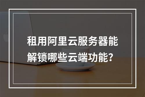 租用阿里云服务器能解锁哪些云端功能？