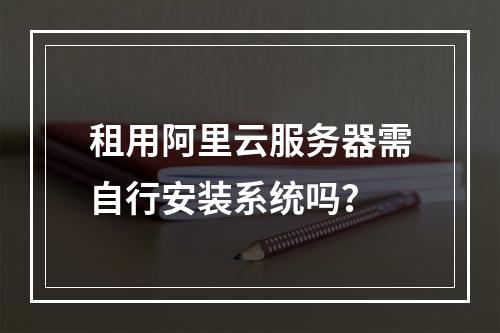 租用阿里云服务器需自行安装系统吗？