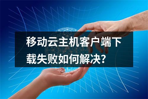 移动云主机客户端下载失败如何解决？