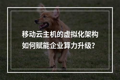 移动云主机的虚拟化架构如何赋能企业算力升级？