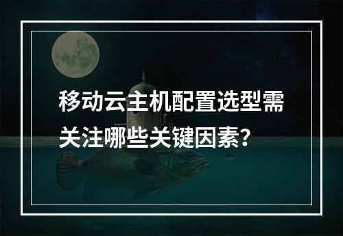 移动云主机配置选型需关注哪些关键因素？