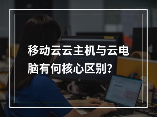 移动云云主机与云电脑有何核心区别？