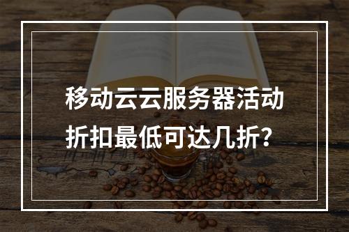 移动云云服务器活动折扣最低可达几折？