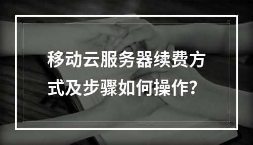 移动云服务器续费方式及步骤如何操作？