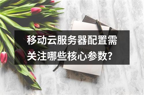 移动云服务器配置需关注哪些核心参数？