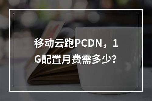 移动云跑PCDN，1G配置月费需多少？