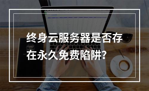 终身云服务器是否存在永久免费陷阱？