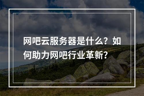 网吧云服务器是什么？如何助力网吧行业革新？
