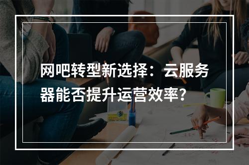 网吧转型新选择：云服务器能否提升运营效率？