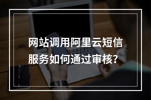 网站调用阿里云短信服务如何通过审核？