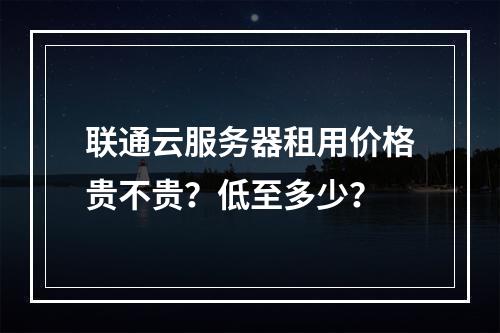 联通云服务器租用价格贵不贵？低至多少？