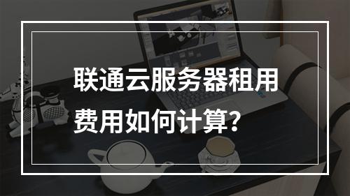 联通云服务器租用费用如何计算？