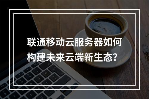 联通移动云服务器如何构建未来云端新生态？