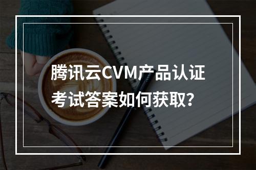 腾讯云CVM产品认证考试答案如何获取？