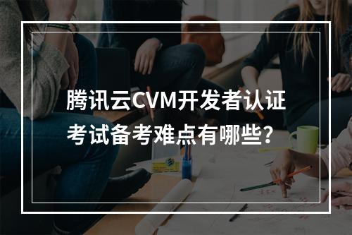 腾讯云CVM开发者认证考试备考难点有哪些？