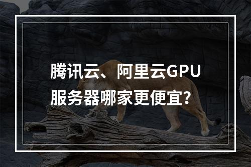 腾讯云、阿里云GPU服务器哪家更便宜？