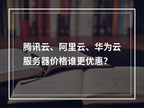 腾讯云、阿里云、华为云服务器价格谁更优惠？