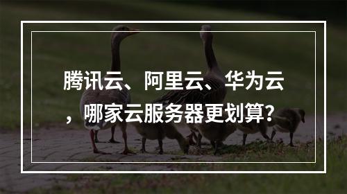 腾讯云、阿里云、华为云，哪家云服务器更划算？