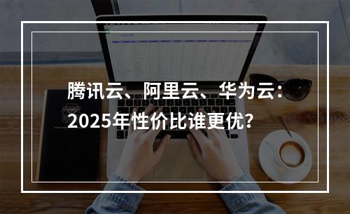 腾讯云、阿里云、华为云：2025年性价比谁更优？