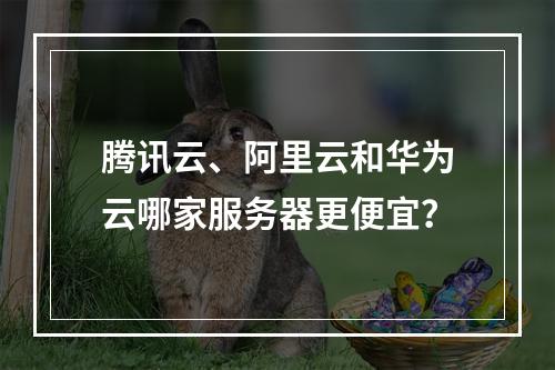 腾讯云、阿里云和华为云哪家服务器更便宜？