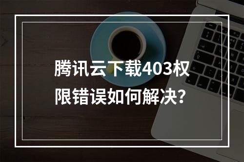 腾讯云下载403权限错误如何解决？