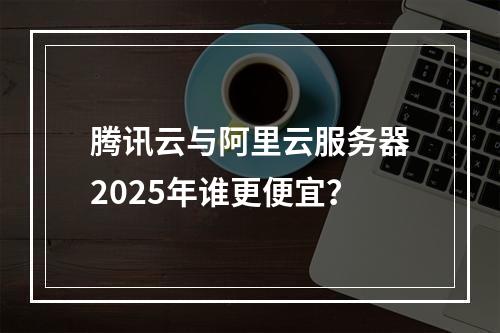 腾讯云与阿里云服务器2025年谁更便宜？