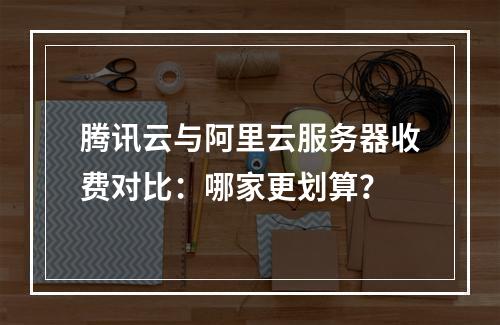 腾讯云与阿里云服务器收费对比：哪家更划算？
