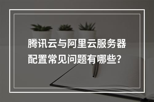 腾讯云与阿里云服务器配置常见问题有哪些？
