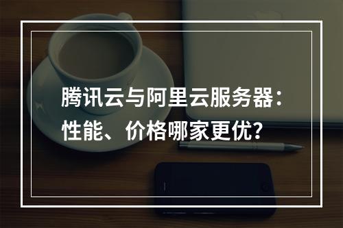 腾讯云与阿里云服务器：性能、价格哪家更优？