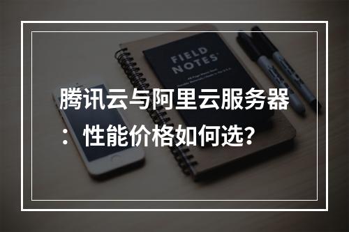 腾讯云与阿里云服务器：性能价格如何选？
